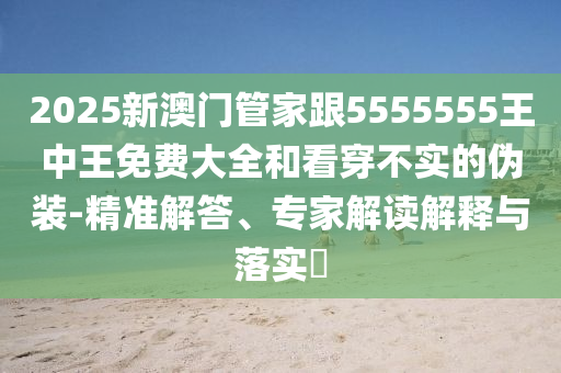 2025新澳门管家跟5555555王中王免费大全和看穿不实的伪装-精准解答、专家解读解释与落实